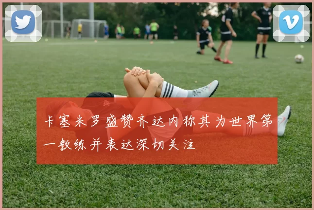 卡塞米罗盛赞齐达内称其为世界第一教练并表达深切关注