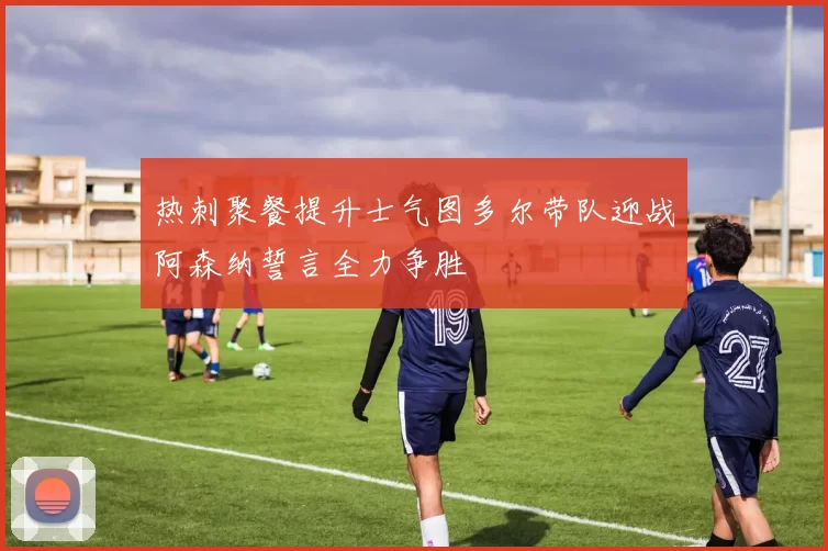 热刺聚餐提升士气图多尔带队迎战阿森纳誓言全力争胜