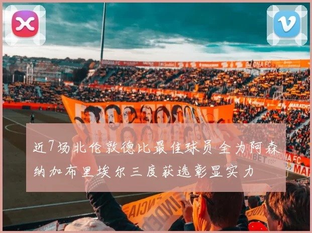近7场北伦敦德比最佳球员全为阿森纳加布里埃尔三度获选彰显实力
