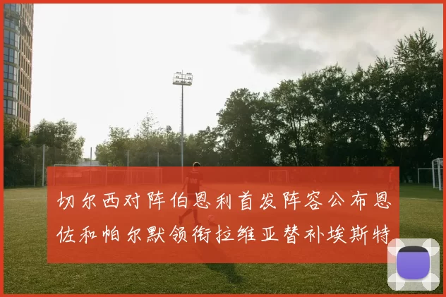 切尔西对阵伯恩利首发阵容公布恩佐和帕尔默领衔拉维亚替补埃斯特旺因伤缺席