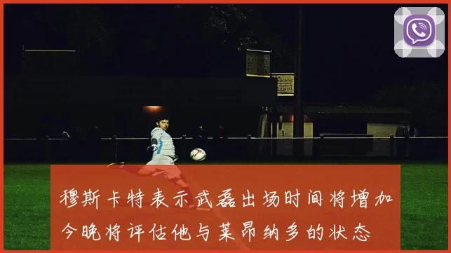 穆斯卡特表示武磊出场时间将增加今晚将评估他与莱昂纳多的状态