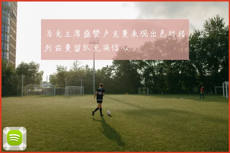 马竞主席盛赞卢克曼表现出色对格列兹曼留队充满信心