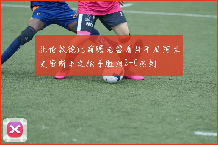 北伦敦德比前瞻老雷看好平局阿兰史密斯坚定枪手胜利2-0热刺