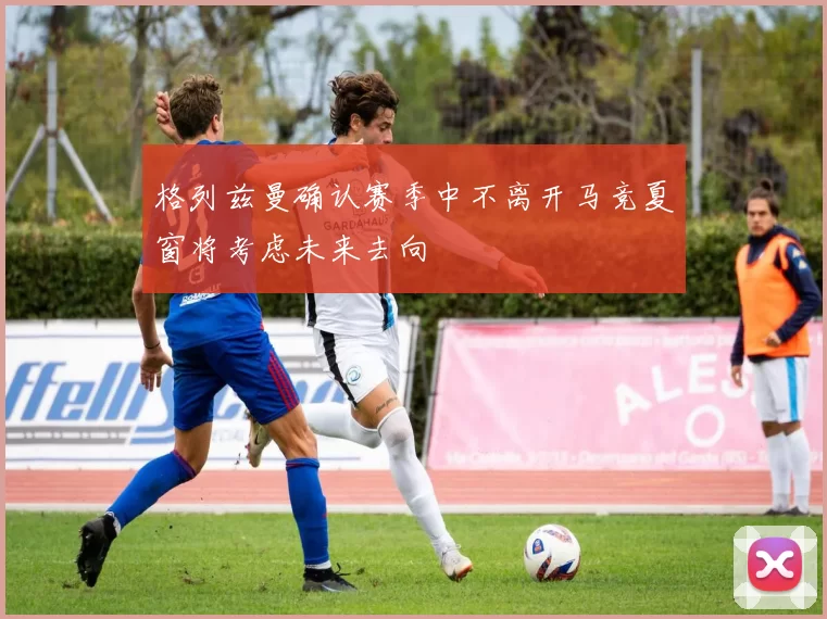 格列兹曼确认赛季中不离开马竞夏窗将考虑未来去向
