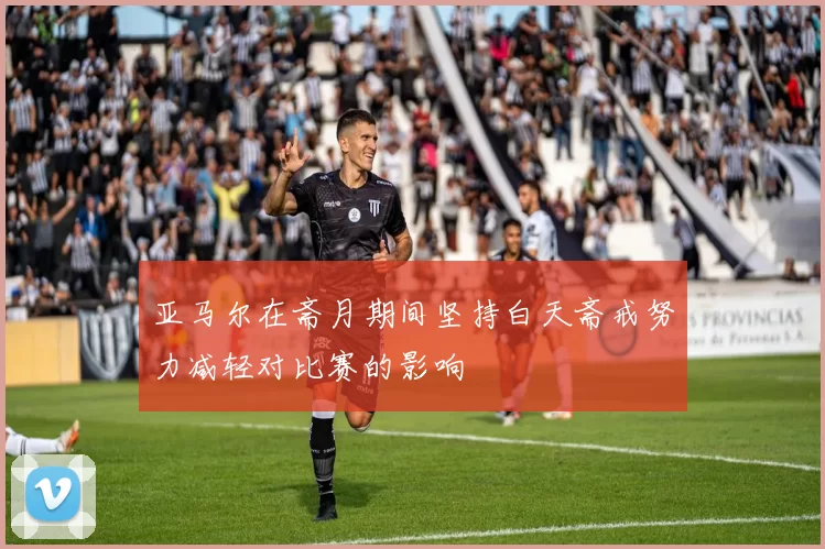 亚马尔在斋月期间坚持白天斋戒努力减轻对比赛的影响