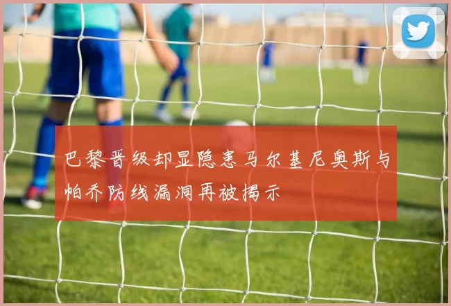 巴黎晋级却显隐患马尔基尼奥斯与帕乔防线漏洞再被揭示