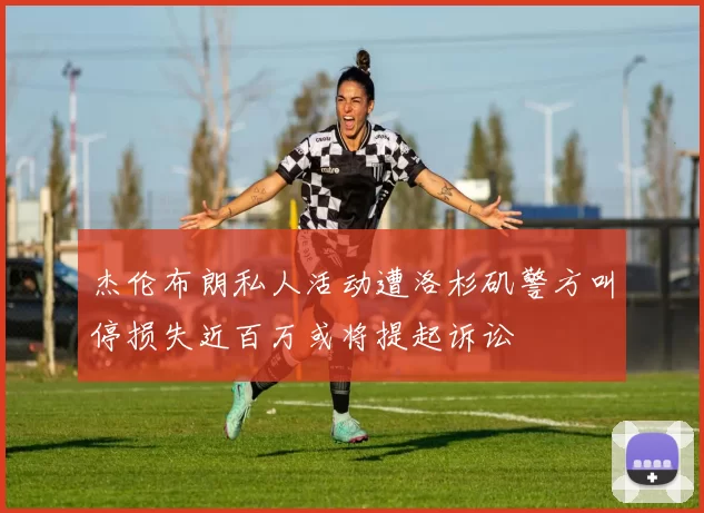 杰伦布朗私人活动遭洛杉矶警方叫停损失近百万或将提起诉讼
