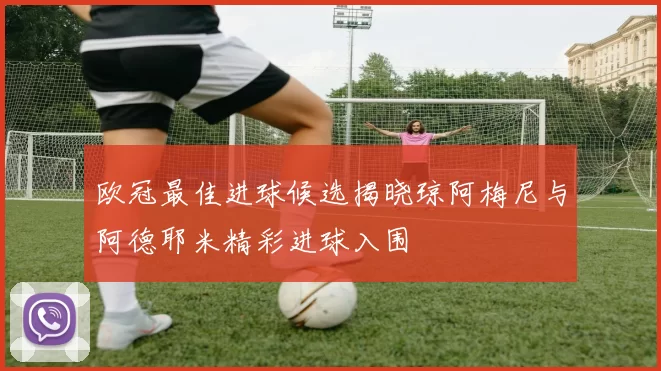 欧冠最佳进球候选揭晓琼阿梅尼与阿德耶米精彩进球入围