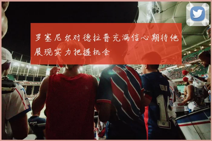罗塞尼尔对德拉普充满信心期待他展现实力把握机会