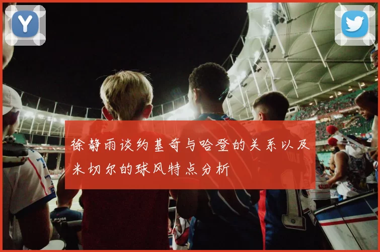 徐静雨谈约基奇与哈登的关系以及米切尔的球风特点分析