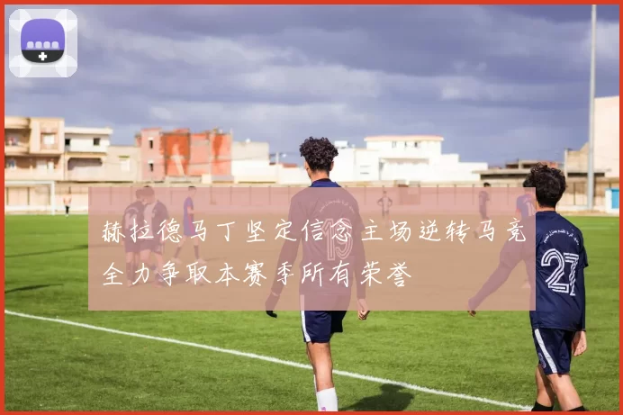 赫拉德马丁坚定信念主场逆转马竞全力争取本赛季所有荣誉