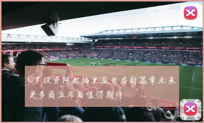 C罗投资阿尔梅里亚开启新篇章未来更多商业布局值得期待