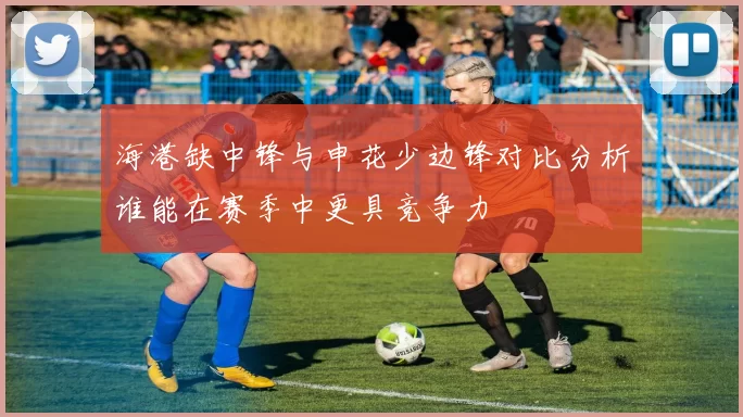 海港缺中锋与申花少边锋对比分析谁能在赛季中更具竞争力
