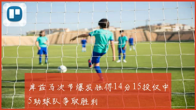 库兹马次节爆发独得14分15投仅中5助球队争取胜利