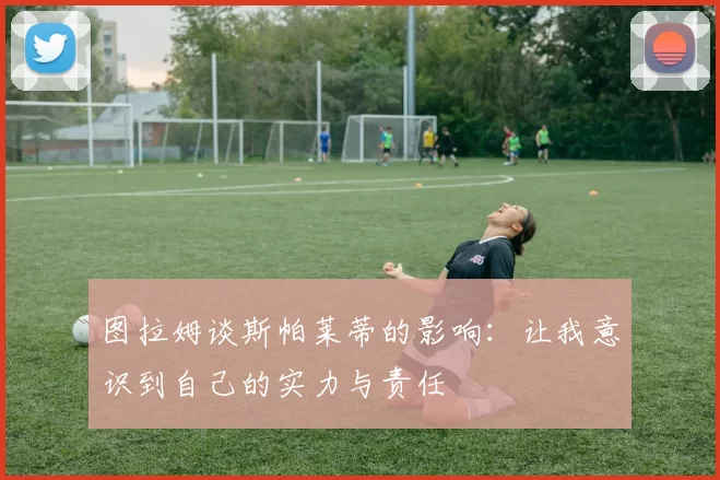 图拉姆谈斯帕莱蒂的影响：让我意识到自己的实力与责任